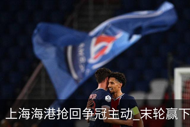 上海海港抢回争冠主动 末轮赢下津门虎即可卫冕