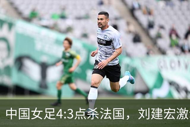 中国女足4:3点杀法国，刘建宏激动点评：被误判还能这么稳定赢球