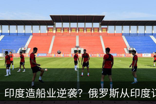 印度造船业逆袭？俄罗斯从印度订2艘巨轮，印媒：因中国船厂满单
