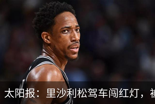 太阳报：里沙利松驾车闯红灯，被判罚款200英镑+驾照被扣3分