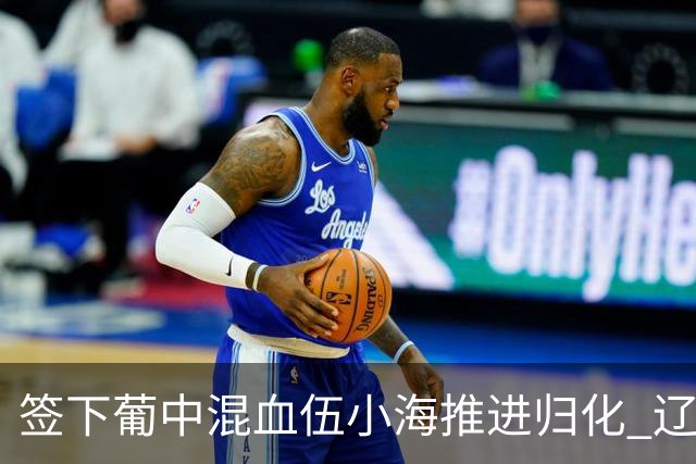 签下葡中混血伍小海推进归化 辽宁铁人中甲冲浪