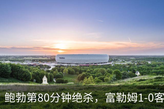鲍勃第80分钟绝杀，富勒姆1-0客胜考文垂
